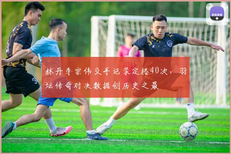 林丹李宗伟交手记录定格40次,羽坛传奇对决数据创历史之最