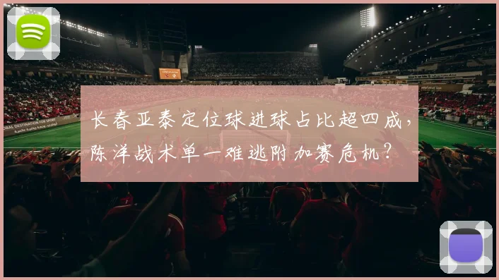 长春亚泰定位球进球占比超四成,陈洋战术单一难逃附加赛危机?