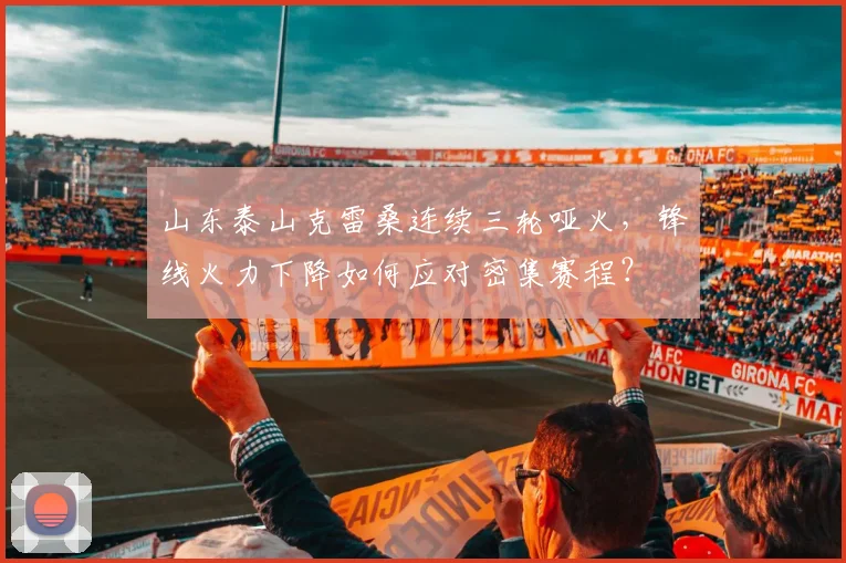 山东泰山克雷桑连续三轮哑火，锋线火力下降如何应对密集赛程？