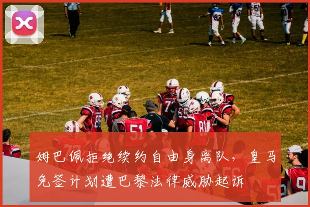 姆巴佩拒绝续约自由身离队,皇马免签计划遭巴黎法律威胁起诉