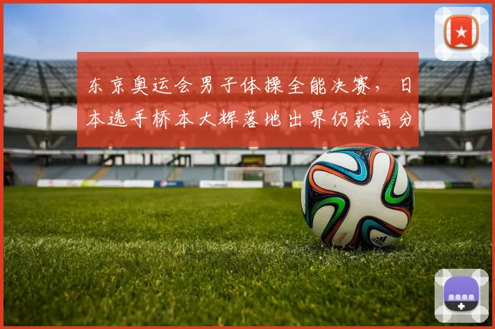 东京奥运会男子体操全能决赛,日本选手桥本大辉落地出界仍获高分遭质疑