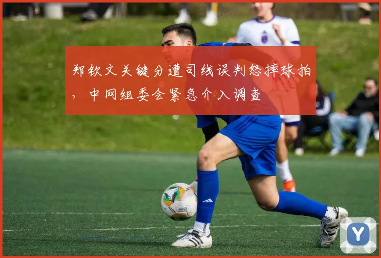 郑钦文关键分遭司线误判怒摔球拍,中网组委会紧急介入调查