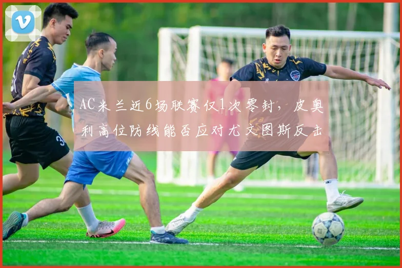 AC米兰近6场联赛仅1次零封,皮奥利高位防线能否应对尤文图斯反击?