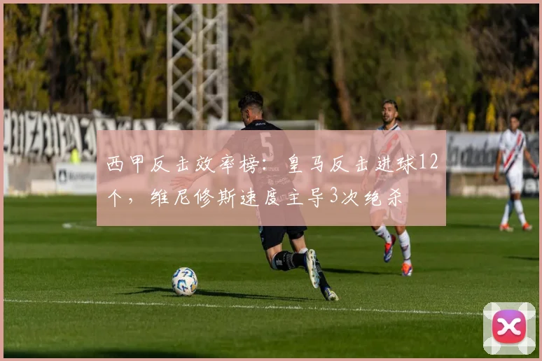 西甲反击效率榜：皇马反击进球12个，维尼修斯速度主导3次绝杀