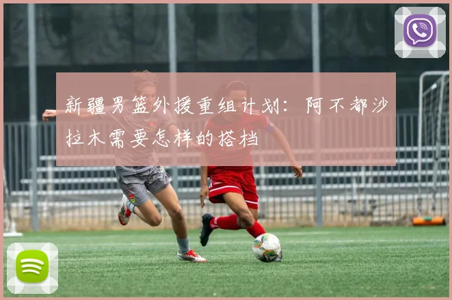 新疆男篮外援重组计划：阿不都沙拉木需要怎样的搭档