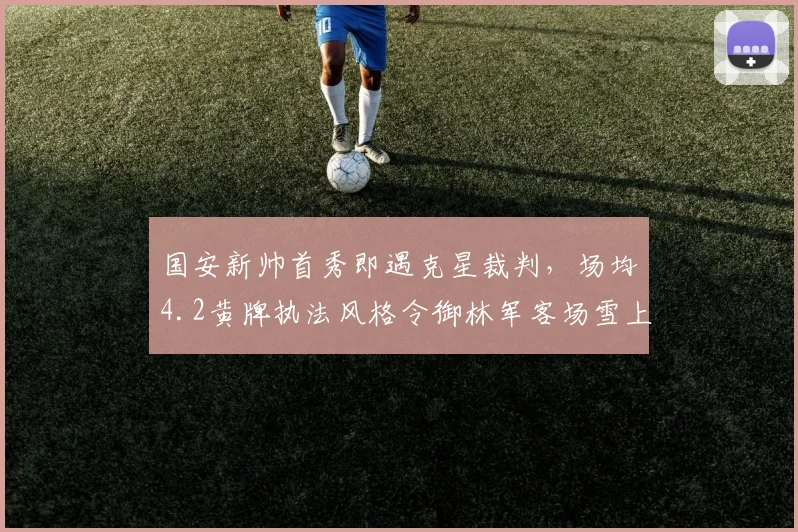 国安新帅首秀即遇克星裁判,场均4.2黄牌执法风格令御林军客场雪上加霜