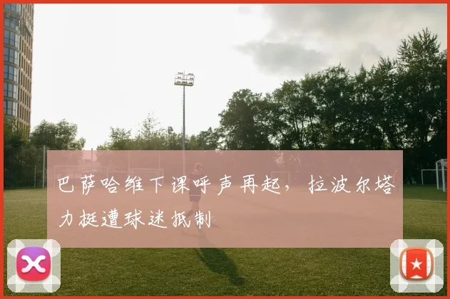 巴萨哈维下课呼声再起,拉波尔塔力挺遭球迷抵制