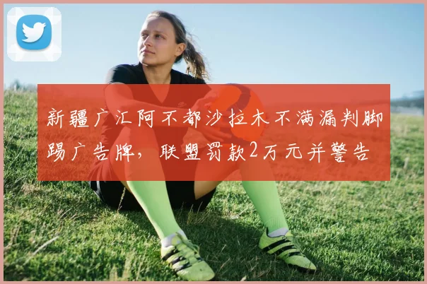 新疆广汇阿不都沙拉木不满漏判脚踢广告牌,联盟罚款2万元并警告