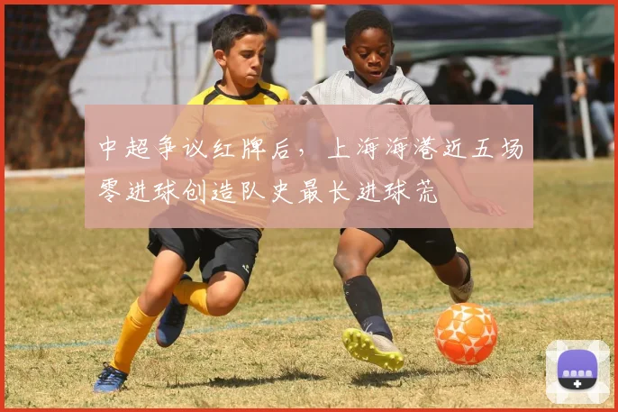 中超争议红牌后,上海海港近五场零进球创造队史最长进球荒